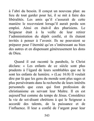 543
à l’abri du besoin. Il conçut un nouveau plan: au
lieu de tout garder pour lui, il se mit à faire des
libéralités. Les amis qu’il s’assurait de cette
manière le recevraient lorsqu’il aurait perdu son
emploi. Ainsi en était-il des pharisiens. Le
Seigneur était à la veille de leur retirer
l’administration du dépôt confié, et ils étaient
invités à penser à l’avenir. Ils ne pouvaient se
préparer pour l’éternité qu’en s’intéressant au bien
des autres et en dispensant généreusement les dons
de Dieu.
Quand il eut raconté la parabole, le Christ
déclara: « Les enfants de ce siècle sont plus
prudents à l’égard de leurs semblables que ne le
sont les enfants de lumière. » (Luc 16:8) Il voulait
dire par là que les gens du monde sont plus sages et
plus persévérants dans la recherche de leurs intérêts
personnels que ceux qui font profession de
christianisme en servant leur Maître. Il en est
aujourd’hui comme du temps de Jésus. Considérez
la vie de soi-disant chrétiens à qui le Seigneur a
accordé des talents, de la puissance et de
l’influence. Il leur a confié de l’argent pour leur
 