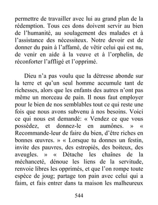 544
permettre de travailler avec lui au grand plan de la
rédemption. Tous ces dons doivent servir au bien
de l’humanité, au soulagement des malades et à
l’assistance des nécessiteux. Notre devoir est de
donner du pain à l’affamé, de vêtir celui qui est nu,
de venir en aide à la veuve et à l’orphelin, de
réconforter l’affligé et l’opprimé.
Dieu n’a pas voulu que la détresse abonde sur
la terre et qu’un seul homme accumule tant de
richesses, alors que les enfants des autres n’ont pas
même un morceau de pain. Il nous faut employer
pour le bien de nos semblables tout ce qui reste une
fois que nous avons subvenu à nos besoins. Voici
ce qui nous est demandé: « Vendez ce que vous
possédez, et donnez-le en aumônes. » «
Recommande-leur de faire du bien, d’être riches en
bonnes œuvres. » « Lorsque tu donnes un festin,
invite des pauvres, des estropiés, des boiteux, des
aveugles. » « Détache les chaînes de la
méchanceté, dénoue les liens de la servitude,
renvoie libres les opprimés, et que l’on rompe toute
espèce de joug; partage ton pain avec celui qui a
faim, et fais entrer dans ta maison les malheureux
 