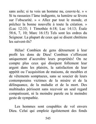 545
sans asile; si tu vois un homme nu, couvre-le. » «
Si tu rassasies l’âme indigente, ta lumière se lèvera
sur l’obscurité. » « Allez par tout le monde, et
prêchez la bonne nouvelle à toute la création. »
(Luc 12:33; 1 Timothée 6:18; Luc 14:13; Ésaïe
58:6, 7, 10; Marc 16:15) Tels sont les ordres du
Seigneur. La plupart de ceux qui se disent chrétiens
les suivent-ils?
Hélas! Combien de gens détournent à leur
profit les dons de Dieu! Combien s’efforcent
uniquement d’accroître leurs propriétés! On ne
compte plus ceux qui dissipent follement leur
argent dans les plaisirs, la satisfaction de leur
appétit ou l’acquisition de maisons, de meubles et
de vêtements somptueux, sans se soucier de leurs
contemporains victimes de la misère et de la
délinquance, de la maladie et de la mort. Des
multitudes périssent sans recevoir un seul regard
compatissant, ni la moindre parole ou le moindre
geste de sympathie.
Les hommes sont coupables de vol envers
Dieu. Celui qui emploie égoïstement des fonds
 