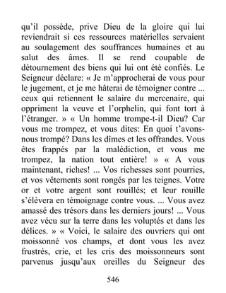 546
qu’il possède, prive Dieu de la gloire qui lui
reviendrait si ces ressources matérielles servaient
au soulagement des souffrances humaines et au
salut des âmes. Il se rend coupable de
détournement des biens qui lui ont été confiés. Le
Seigneur déclare: « Je m’approcherai de vous pour
le jugement, et je me hâterai de témoigner contre ...
ceux qui retiennent le salaire du mercenaire, qui
oppriment la veuve et l’orphelin, qui font tort à
l’étranger. » « Un homme trompe-t-il Dieu? Car
vous me trompez, et vous dites: En quoi t’avons-
nous trompé? Dans les dîmes et les offrandes. Vous
êtes frappés par la malédiction, et vous me
trompez, la nation tout entière! » « A vous
maintenant, riches! ... Vos richesses sont pourries,
et vos vêtements sont rongés par les teignes. Votre
or et votre argent sont rouillés; et leur rouille
s’élèvera en témoignage contre vous. ... Vous avez
amassé des trésors dans les derniers jours! ... Vous
avez vécu sur la terre dans les voluptés et dans les
délices. » « Voici, le salaire des ouvriers qui ont
moissonné vos champs, et dont vous les avez
frustrés, crie, et les cris des moissonneurs sont
parvenus jusqu’aux oreilles du Seigneur des
 