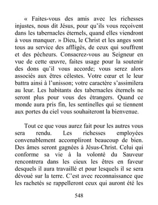 548
« Faites-vous des amis avec les richesses
injustes, nous dit Jésus, pour qu’ils vous reçoivent
dans les tabernacles éternels, quand elles viendront
à vous manquer. » Dieu, le Christ et les anges sont
tous au service des affligés, de ceux qui souffrent
et des pécheurs. Consacrez-vous au Seigneur en
vue de cette œuvre, faites usage pour la soutenir
des dons qu’il vous accorde; vous serez alors
associés aux êtres célestes. Votre cœur et le leur
battra ainsi à l’unisson; votre caractère s’assimilera
au leur. Les habitants des tabernacles éternels ne
seront plus pour vous des étrangers. Quand ce
monde aura pris fin, les sentinelles qui se tiennent
aux portes du ciel vous souhaiteront la bienvenue.
Tout ce que vous aurez fait pour les autres vous
sera rendu. Les richesses employées
convenablement accompliront beaucoup de bien.
Des âmes seront gagnées à Jésus-Christ. Celui qui
conforme sa vie à la volonté du Sauveur
rencontrera dans les cieux les êtres en faveur
desquels il aura travaillé et pour lesquels il se sera
dévoué sur la terre. C’est avec reconnaissance que
les rachetés se rappelleront ceux qui auront été les
 
