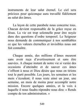549
instruments de leur salut éternel. Le ciel sera
précieux pour quiconque aura travaillé fidèlement
au salut des âmes.
La leçon de cette parabole nous concerne tous.
Chacun devient responsable de la grâce reçue en
Jésus. La vie est trop solennelle pour être noyée
dans des questions d’ordre temporel. Le Seigneur
nous demande de communiquer à nos semblables
ce que les valeurs éternelles et invisibles nous ont
fait connaître.
Chaque année, des millions d’âmes meurent
sans avoir reçu d’avertissement et sans être
sauvées. A chaque instant de notre vie si variée des
occasions d’atteindre et de sauver ces âmes
s’offrent à nous et Dieu désire que nous en tirions
tout le parti possible. Les jours, les semaines et les
mois s’écoulent; il nous reste ainsi un jour, une
semaine, un mois de moins pour accomplir notre
mission. Encore quelques années, et la voix à
laquelle il nous faudra répondre nous dira: « Rends
compte de ton administration. »
 