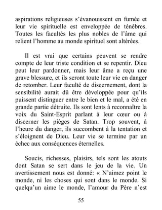 55
aspirations religieuses s’évanouissent en fumée et
leur vie spirituelle est enveloppée de ténèbres.
Toutes les facultés les plus nobles de l’âme qui
relient l’homme au monde spirituel sont altérées.
Il est vrai que certains peuvent se rendre
compte de leur triste condition et se repentir. Dieu
peut leur pardonner, mais leur âme a reçu une
grave blessure, et ils seront toute leur vie en danger
de retomber. Leur faculté de discernement, dont la
sensibilité aurait dû être développée pour qu’ils
puissent distinguer entre le bien et le mal, a été en
grande partie détruite. Ils sont lents à reconnaître la
voix du Saint-Esprit parlant à leur cœur ou à
discerner les pièges de Satan. Trop souvent, à
l’heure du danger, ils succombent à la tentation et
s’éloignent de Dieu. Leur vie se termine par un
échec aux conséquences éternelles.
Soucis, richesses, plaisirs, tels sont les atouts
dont Satan se sert dans le jeu de la vie. Un
avertissement nous est donné: « N’aimez point le
monde, ni les choses qui sont dans le monde. Si
quelqu’un aime le monde, l’amour du Père n’est
 