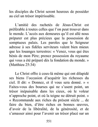 551
les disciples du Christ seront heureux de posséder
au ciel un trésor impérissable.
L’amitié des rachetés de Jésus-Christ est
préférable à toutes celles que l’on peut trouver dans
le monde. L’accès aux demeures qu’il est allé nous
préparer est plus précieux que la possession de
somptueux palais. Les paroles que le Seigneur
adresse à ses fidèles serviteurs valent bien mieux
que les louanges terrestres: « Venez, vous qui êtes
bénis de mon Père; prenez possession du royaume
qui vous a été préparé dès la fondation du monde. »
(Matthieu 25:34)
Le Christ offre à ceux-là même qui ont dilapidé
ses biens l’occasion d’acquérir les richesses du
ciel. Il dit: « Donnez, et il vous sera donné. » «
Faites-vous des bourses qui ne s’usent point, un
trésor inépuisable dans les cieux, où le voleur
n’approche point, et où la teigne ne détruit point. »
« Recommande aux riches du présent siècle ... de
faire du bien, d’être riches en bonnes œuvres,
d’avoir de la libéralité, de la générosité, et de
s’amasser ainsi pour l’avenir un trésor placé sur un
 