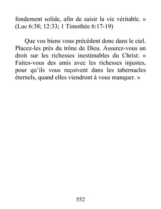 552
fondement solide, afin de saisir la vie véritable. »
(Luc 6:38; 12:33; 1 Timothée 6:17-19)
Que vos biens vous précèdent donc dans le ciel.
Placez-les près du trône de Dieu. Assurez-vous un
droit sur les richesses inestimables du Christ: «
Faites-vous des amis avec les richesses injustes,
pour qu’ils vous reçoivent dans les tabernacles
éternels, quand elles viendront à vous manquer. »
 