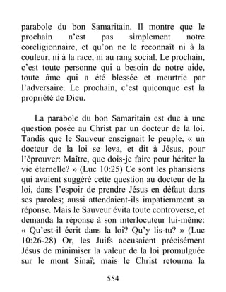 554
parabole du bon Samaritain. Il montre que le
prochain n’est pas simplement notre
coreligionnaire, et qu’on ne le reconnaît ni à la
couleur, ni à la race, ni au rang social. Le prochain,
c’est toute personne qui a besoin de notre aide,
toute âme qui a été blessée et meurtrie par
l’adversaire. Le prochain, c’est quiconque est la
propriété de Dieu.
La parabole du bon Samaritain est due à une
question posée au Christ par un docteur de la loi.
Tandis que le Sauveur enseignait le peuple, « un
docteur de la loi se leva, et dit à Jésus, pour
l’éprouver: Maître, que dois-je faire pour hériter la
vie éternelle? » (Luc 10:25) Ce sont les pharisiens
qui avaient suggéré cette question au docteur de la
loi, dans l’espoir de prendre Jésus en défaut dans
ses paroles; aussi attendaient-ils impatiemment sa
réponse. Mais le Sauveur évita toute controverse, et
demanda la réponse à son interlocuteur lui-même:
« Qu’est-il écrit dans la loi? Qu’y lis-tu? » (Luc
10:26-28) Or, les Juifs accusaient précisément
Jésus de minimiser la valeur de la loi promulguée
sur le mont Sinaï; mais le Christ retourna la
 