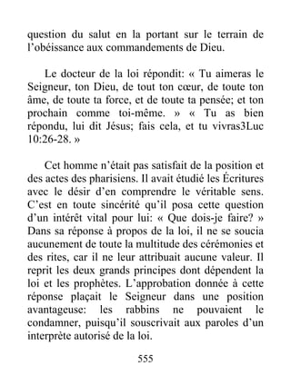 555
question du salut en la portant sur le terrain de
l’obéissance aux commandements de Dieu.
Le docteur de la loi répondit: « Tu aimeras le
Seigneur, ton Dieu, de tout ton cœur, de toute ton
âme, de toute ta force, et de toute ta pensée; et ton
prochain comme toi-même. » « Tu as bien
répondu, lui dit Jésus; fais cela, et tu vivras3Luc
10:26-28. »
Cet homme n’était pas satisfait de la position et
des actes des pharisiens. Il avait étudié les Écritures
avec le désir d’en comprendre le véritable sens.
C’est en toute sincérité qu’il posa cette question
d’un intérêt vital pour lui: « Que dois-je faire? »
Dans sa réponse à propos de la loi, il ne se soucia
aucunement de toute la multitude des cérémonies et
des rites, car il ne leur attribuait aucune valeur. Il
reprit les deux grands principes dont dépendent la
loi et les prophètes. L’approbation donnée à cette
réponse plaçait le Seigneur dans une position
avantageuse: les rabbins ne pouvaient le
condamner, puisqu’il souscrivait aux paroles d’un
interprète autorisé de la loi.
 
