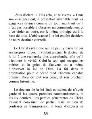 556
Jésus déclara: « Fais cela, et tu vivras. » Dans
son enseignement, il présentait invariablement les
exigences divines comme un tout, montrant qu’il
n’est pas possible d’observer un commandement et
d’en violer un autre, car le même principe est à la
base de tous. L’obéissance à la loi entière décidera
de notre destinée éternelle.
Le Christ savait que nul ne peut y parvenir par
ses propres forces. Il voulait amener le docteur de
la loi à une recherche plus approfondie, afin qu’il
découvre la vérité. Celui-là seul qui accepte les
mérites et la grâce du Sauveur est à même
d’observer la loi de Dieu. La foi dans la
propitiation pour le péché rend l’homme capable
d’aimer Dieu de tout son cœur, et son prochain
comme lui-même.
Le docteur de la loi était conscient de n’avoir
gardé ni les quatre premiers commandements, ni
les six derniers. Les paroles pénétrantes du Christ
l’avaient convaincu de péché; mais au lieu de
confesser sa transgression, il tenta d’excuser sa
 