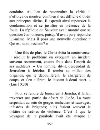 557
conduite. Au lieu de reconnaître la vérité, il
s’efforça de montrer combien il est difficile d’obéir
aux préceptes divins. Il espérait ainsi repousser la
condamnation et se justifier en présence de la
foule. La réplique du Sauveur avait montré que sa
question était oiseuse, puisqu’il avait pu y répondre
lui-même. Mais il posa une nouvelle question: «
Qui est mon prochain? »
Une fois de plus, le Christ évita la controverse;
il résolut le problème en évoquant un incident
survenu récemment, encore frais dans l’esprit de
ses auditeurs. « Un homme, dit-il, descendait de
Jérusalem à Jéricho. Il tomba au milieu des
brigands, qui le dépouillèrent, le chargèrent de
coups, et s’en allèrent, le laissant à demi mort. »
(Luc 10:30)
Pour se rendre de Jérusalem à Jéricho, il fallait
traverser une partie du désert de Judée. La route
serpentait au sein de gorges rocheuses et sauvages,
infestées de brigands; elles étaient souvent le
théâtre de scènes de violence. C’est là que le
voyageur de la parabole avait été attaqué et
 