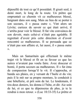 558
dépouillé de tout ce qu’il possédait. Il gisait seul, à
demi mort, le long de la route. Un prêtre qui
empruntait ce chemin vit ce malheureux blessé,
baignant dans son sang. Mais au lieu de se porter à
son secours, il « passa outre ». Vint alors un
Lévite; curieux de savoir ce qui était arrivé, il
s’arrêta pour voir le blessé. Il fut vite convaincu de
son devoir, mais celui-ci n’était pas agréable. Il
regrettait d’avoir pris cette direction et d’avoir
rencontré ce malheureux. Il se persuada que ce
n’était pas son affaire et, lui aussi, il « passa outre
».
Mais un Samaritain qui effectuait le même
trajet vit le blessé et fit en sa faveur ce que les
autres n’avaient pas voulu faire. Avec douceur et
bonté, il porta secours au malheureux. Il « fut ému
de compassion lorsqu’il le vit. Il s’approcha, et
banda ses plaies, en y versant de l’huile et du vin;
puis il le mit sur sa propre monture, le conduisit à
une hôtellerie, et prit soin de lui. Le lendemain, il
tira deux deniers, les donna à l’hôte, et dit: Aie soin
de lui, et ce que tu dépenseras de plus, je te le
rendrai à mon retour. » (Luc 10:33-35) Le prêtre et
 