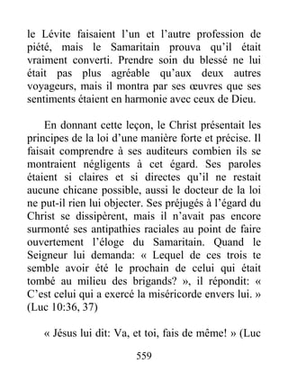 559
le Lévite faisaient l’un et l’autre profession de
piété, mais le Samaritain prouva qu’il était
vraiment converti. Prendre soin du blessé ne lui
était pas plus agréable qu’aux deux autres
voyageurs, mais il montra par ses œuvres que ses
sentiments étaient en harmonie avec ceux de Dieu.
En donnant cette leçon, le Christ présentait les
principes de la loi d’une manière forte et précise. Il
faisait comprendre à ses auditeurs combien ils se
montraient négligents à cet égard. Ses paroles
étaient si claires et si directes qu’il ne restait
aucune chicane possible, aussi le docteur de la loi
ne put-il rien lui objecter. Ses préjugés à l’égard du
Christ se dissipèrent, mais il n’avait pas encore
surmonté ses antipathies raciales au point de faire
ouvertement l’éloge du Samaritain. Quand le
Seigneur lui demanda: « Lequel de ces trois te
semble avoir été le prochain de celui qui était
tombé au milieu des brigands? », il répondit: «
C’est celui qui a exercé la miséricorde envers lui. »
(Luc 10:36, 37)
« Jésus lui dit: Va, et toi, fais de même! » (Luc
 