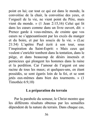 56
point en lui; car tout ce qui est dans le monde, la
convoitise de la chair, la convoitise des yeux, et
l’orgueil de la vie, ne vient point du Père, mais
vient du monde. » (1 Jean 2:15,16) Celui qui lit
dans les cœurs comme dans un livre ouvert, dit: «
Prenez garde à vous-mêmes, de crainte que vos
cœurs ne s’appesantissent par les excès du manger
et du boire, et par les soucis de la vie. » (Luc
21:34) L’apôtre Paul écrit à son tour, sous
l’inspiration du Saint-Esprit: « Mais ceux qui
veulent s’enrichir tombent dans la tentation, dans le
piège, et dans beaucoup de désirs insensés et
pernicieux qui plongent les hommes dans la ruine
et la perdition. Car l’amour de l’argent est une
racine de tous les maux; et quelques-uns, en étant
possédés, se sont égarés loin de la foi, et se sont
jetés eux-mêmes dans bien des tourments. » (1
Timothée 6:9,10)
La préparation du terrain
Par la parabole du semeur, le Christ montre que
les différents résultats obtenus par les semailles
dépendent de la nature du terrain. Dans chaque cas,
 
