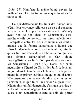 560
10:36, 37) Manifeste la même bonté envers les
malheureux. Tu montreras ainsi que tu observes
toute la loi.
Ce qui différenciait les Juifs des Samaritains,
c’était leur croyance religieuse en ce qui concerne
le vrai culte. Les pharisiens estimaient qu’il n’y
avait rien de bon chez les Samaritains, aussi
proféraient-ils contre eux les pires malédictions.
L’antipathie entre les deux communautés était si
grande que la femme samaritaine s’étonna que
Jésus lui demande à boire: « Comment toi, dit-elle,
qui es Juif, me demandes-tu à boire, à moi qui suis
une femme samaritaine? » Car, ajoute
l’évangéliste, « les Juifs n’ont pas de relations avec
les Samaritains » (Jean 4:9). Dans leur haine
meurtrière à l’égard du Christ, les Juifs se levèrent
un jour dans le temple pour le lapider. Ils ne purent
mieux lui exprimer leur hostilité qu’en lui disant: «
N’avons-nous pas raison de dire que tu es un
Samaritain, et que tu as un démon? » (Jean 8:48)
Néanmoins, un fait demeurait, c’est que le prêtre et
le Lévite avaient négligé leur devoir. Ils avaient
laissé à un Samaritain exécré le soin de porter
 