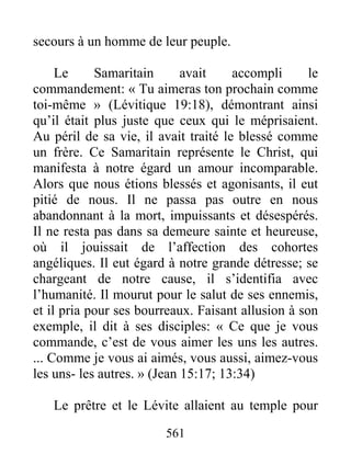 561
secours à un homme de leur peuple.
Le Samaritain avait accompli le
commandement: « Tu aimeras ton prochain comme
toi-même » (Lévitique 19:18), démontrant ainsi
qu’il était plus juste que ceux qui le méprisaient.
Au péril de sa vie, il avait traité le blessé comme
un frère. Ce Samaritain représente le Christ, qui
manifesta à notre égard un amour incomparable.
Alors que nous étions blessés et agonisants, il eut
pitié de nous. Il ne passa pas outre en nous
abandonnant à la mort, impuissants et désespérés.
Il ne resta pas dans sa demeure sainte et heureuse,
où il jouissait de l’affection des cohortes
angéliques. Il eut égard à notre grande détresse; se
chargeant de notre cause, il s’identifia avec
l’humanité. Il mourut pour le salut de ses ennemis,
et il pria pour ses bourreaux. Faisant allusion à son
exemple, il dit à ses disciples: « Ce que je vous
commande, c’est de vous aimer les uns les autres.
... Comme je vous ai aimés, vous aussi, aimez-vous
les uns- les autres. » (Jean 15:17; 13:34)
Le prêtre et le Lévite allaient au temple pour
 