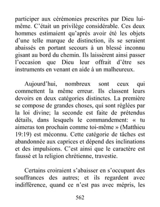 562
participer aux cérémonies prescrites par Dieu lui-
même. C’était un privilège considérable. Ces deux
hommes estimaient qu’après avoir été les objets
d’une telle marque de distinction, ils se seraient
abaissés en portant secours à un blessé inconnu
gisant au bord du chemin. Ils laissèrent ainsi passer
l’occasion que Dieu leur offrait d’être ses
instruments en venant en aide à un malheureux.
Aujourd’hui, nombreux sont ceux qui
commettent la même erreur. Ils classent leurs
devoirs en deux catégories distinctes. La première
se compose de grandes choses, qui sont réglées par
la loi divine; la seconde est faite de prétendus
détails, dans lesquels le commandement: « tu
aimeras ton prochain comme toi-même » (Matthieu
19:19) est méconnu. Cette catégorie de tâches est
abandonnée aux caprices et dépend des inclinations
et des impulsions. C’est ainsi que le caractère est
faussé et la religion chrétienne, travestie.
Certains croiraient s’abaisser en s’occupant des
souffrances des autres; et ils regardent avec
indifférence, quand ce n’est pas avec mépris, les
 