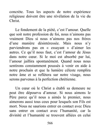 566
concrète. Tous les aspects de notre expérience
religieuse doivent être une révélation de la vie du
Christ.
Le fondement de la piété, c’est l’amour. Quelle
que soit notre profession de foi, nous n’aimons pas
vraiment Dieu si nous n’aimons pas nos frères
d’une manière désintéressée. Mais nous n’y
parviendrons pas en « essayant » d’aimer les
autres. Ce qu’il nous faut, c’est l’amour de Jésus
dans notre cœur. Si le moi est absorbé par lui,
l’amour jaillira spontanément. Quand nous nous
sentirons constamment poussés à venir en aide à
notre prochain et que la lumière céleste remplira
notre âme et se reflétera sur notre visage, nous
serons parvenus à la perfection chrétienne.
Un cœur où le Christ a établi sa demeure ne
peut être dépourvu d’amour. Si nous aimons le
Père parce qu’il nous a aimés le premier, nous
aimerons aussi tous ceux pour lesquels son Fils est
mort. Nous ne saurions entrer en contact avec Dieu
sans entrer en contact avec l’humanité, car la
divinité et l’humanité se trouvent alliées en celui
 