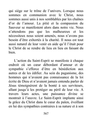 567
qui siège sur le trône de l’univers. Lorsque nous
sommes en communion avec le Christ, nous
sommes aussi unis à nos semblables par les chaînes
d’or de l’amour. La pitié et la compassion du
Sauveur se manifestent alors dans notre vie. Nous
n’attendons pas que les malheureux et les
nécessiteux nous soient amenés, nous n’avons pas
besoin d’être exhortés à la charité. Il nous est tout
aussi naturel de leur venir en aide qu’il l’était pour
le Christ de se rendre de lieu en lieu en faisant du
bien.
L’action du Saint-Esprit se manifeste à chaque
endroit où un cœur débordant d’amour et de
sympathie s’efforce d’être en bénédiction aux
autres et de les édifier. Au sein du paganisme, des
hommes qui n’avaient pas connaissance de la loi
écrite de Dieu et n’avaient jamais entendu parler de
Jésus témoignèrent de la bonté à ses serviteurs,
allant jusqu’à les protéger au péril de leur vie. A
travers leurs actes, une puissance divine se
montrait à l’œuvre. Le Saint-Esprit implante ainsi
la grâce du Christ dans le cœur du païen, éveillant
en lui des sympathies contraires à sa nature et à son
 