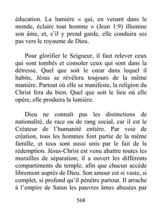 568
éducation. La lumière « qui, en venant dans le
monde, éclaire tout homme » (Jean 1:9) illumine
son âme, et, s’il y prend garde, elle conduira ses
pas vers le royaume de Dieu.
Pour glorifier le Seigneur, il faut relever ceux
qui sont tombés et consoler ceux qui sont dans la
détresse. Quel que soit le cœur dans lequel il
habite, Jésus se révélera toujours de la même
manière. Partout où elle se manifeste, la religion du
Christ fera du bien. Quel que soit le lieu où elle
opère, elle produira la lumière.
Dieu ne connaît pas les distinctions de
nationalité, de race ou de rang social, car il est le
Créateur de l’humanité entière. Par voie de
création, tous les hommes font partie de la même
famille, et tous sont aussi unis par le fait de la
rédemption. Jésus-Christ est venu abattre toutes les
murailles de séparation; il a ouvert les différents
compartiments du temple, afin que chacun accède
librement auprès de Dieu. Son amour est si vaste, si
complet, si profond qu’il pénètre partout. Il arrache
à l’empire de Satan les pauvres âmes abusées par
 
