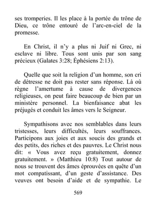 569
ses tromperies. Il les place à la portée du trône de
Dieu, ce trône entouré de l’arc-en-ciel de la
promesse.
En Christ, il n’y a plus ni Juif ni Grec, ni
esclave ni libre. Tous sont unis par son sang
précieux (Galates 3:28; Éphésiens 2:13).
Quelle que soit la religion d’un homme, son cri
de détresse ne doit pas rester sans réponse. Là où
règne l’amertume à cause de divergences
religieuses, on peut faire beaucoup de bien par un
ministère personnel. La bienfaisance abat les
préjugés et conduit les âmes vers le Seigneur.
Sympathisons avec nos semblables dans leurs
tristesses, leurs difficultés, leurs souffrances.
Participons aux joies et aux soucis des grands et
des petits, des riches et des pauvres. Le Christ nous
dit: « Vous avez reçu gratuitement, donnez
gratuitement. » (Matthieu 10:8) Tout autour de
nous se trouvent des âmes éprouvées en quête d’un
mot compatissant, d’un geste d’assistance. Des
veuves ont besoin d’aide et de sympathie. Le
 