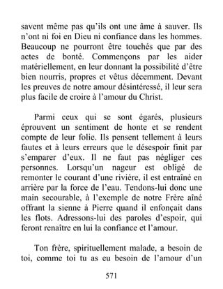 571
savent même pas qu’ils ont une âme à sauver. Ils
n’ont ni foi en Dieu ni confiance dans les hommes.
Beaucoup ne pourront être touchés que par des
actes de bonté. Commençons par les aider
matériellement, en leur donnant la possibilité d’être
bien nourris, propres et vêtus décemment. Devant
les preuves de notre amour désintéressé, il leur sera
plus facile de croire à l’amour du Christ.
Parmi ceux qui se sont égarés, plusieurs
éprouvent un sentiment de honte et se rendent
compte de leur folie. Ils pensent tellement à leurs
fautes et à leurs erreurs que le désespoir finit par
s’emparer d’eux. Il ne faut pas négliger ces
personnes. Lorsqu’un nageur est obligé de
remonter le courant d’une rivière, il est entraîné en
arrière par la force de l’eau. Tendons-lui donc une
main secourable, à l’exemple de notre Frère aîné
offrant la sienne à Pierre quand il enfonçait dans
les flots. Adressons-lui des paroles d’espoir, qui
feront renaître en lui la confiance et l’amour.
Ton frère, spirituellement malade, a besoin de
toi, comme toi tu as eu besoin de l’amour d’un
 