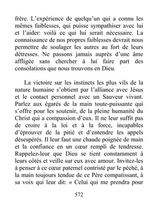 572
frère. L’expérience de quelqu’un qui a connu les
mêmes faiblesses, qui puisse sympathiser avec lui
et l’aider: voilà ce qui lui serait nécessaire. La
connaissance de nos propres faiblesses devrait nous
permettre de soulager les autres au fort de leurs
détresses. Ne passons jamais auprès d’une âme
affligée sans chercher à lui faire part des
consolations que nous trouvons en Dieu.
La victoire sur les instincts les plus vils de la
nature humaine s’obtient par l’alliance avec Jésus
et le contact personnel avec un Sauveur vivant.
Parlez aux égarés de la main toute-puissante qui
s’offre pour les soutenir, de la pleine humanité du
Christ qui a compassion d’eux. Il ne leur suffit pas
de croire à la loi et à la force, incapables
d’éprouver de la pitié et d’entendre les appels
désespérés. Il leur faut une chaude poignée de main
et la confiance en un cœur rempli de tendresse.
Rappelez-leur que Dieu se tient constamment à
leurs côtés et veille sur eux avec amour. Invitez-les
à penser à ce cœur paternel contristé par le péché, à
la main toujours tendue de ce Père compatissant, à
sa voix qui leur dit: « Celui qui me prendra pour
 