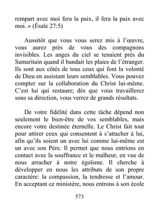 573
rempart avec moi fera la paix, il fera la paix avec
moi. » (Ésaïe 27:5)
Aussitôt que vous vous serez mis à l’œuvre,
vous aurez près de vous des compagnons
invisibles. Les anges du ciel se tenaient près du
Samaritain quand il bandait les plaies de l’étranger.
Ils sont aux côtés de tous ceux qui font la volonté
de Dieu en assistant leurs semblables. Vous pouvez
compter sur la collaboration du Christ lui-même.
C’est lui qui restaure; dès que vous travaillerez
sous sa direction, vous verrez de grands résultats.
De votre fidélité dans cette tâche dépend non
seulement le bien-être de vos semblables, mais
encore votre destinée éternelle. Le Christ fait tout
pour attirer ceux qui consentent à s’attacher à lui,
afin qu’ils soient un avec lui comme lui-même est
un avec son Père. Il permet que nous entrions en
contact avec la souffrance et le malheur, en vue de
nous arracher à notre égoïsme. Il cherche à
développer en nous les attributs de son propre
caractère: la compassion, la tendresse et l’amour.
En acceptant ce ministère, nous entrons à son école
 