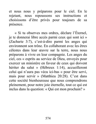 574
et nous nous y préparons pour le ciel. En le
rejetant, nous repoussons ses instructions et
choisissons d’être privés pour toujours de sa
présence.
« Si tu observes mes ordres, déclare l’Éternel,
je te donnerai libre accès parmi ceux qui sont ici »
(Zacharie 3:7), c’est-à-dire parmi les anges qui
environnent son trône. En collaborant avec les êtres
célestes dans leur œuvre sur la terre, nous nous
préparons à vivre en leur compagnie. Les anges du
ciel, ces « esprits au service de Dieu, envoyés pour
exercer un ministère en faveur de ceux qui doivent
hériter du salut » (Hébreux 1:14), accueilleront
celui qui n’aura pas vécu ici-bas « pour être servi,
mais pour servir » (Matthieu 20:28). C’est dans
cette société bienheureuse que nous comprendrons
pleinement, pour notre joie éternelle, tout ce qui est
inclus dans la question: « Qui est mon prochain? »
 