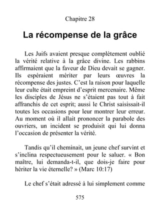 575
Chapitre 28
La récompense de la grâce
Les Juifs avaient presque complètement oublié
la vérité relative à la grâce divine. Les rabbins
affirmaient que la faveur de Dieu devait se gagner.
Ils espéraient mériter par leurs œuvres la
récompense des justes. C’est la raison pour laquelle
leur culte était empreint d’esprit mercenaire. Même
les disciples de Jésus ne s’étaient pas tout à fait
affranchis de cet esprit; aussi le Christ saisissait-il
toutes les occasions pour leur montrer leur erreur.
Au moment où il allait prononcer la parabole des
ouvriers, un incident se produisit qui lui donna
l’occasion de présenter la vérité.
Tandis qu’il cheminait, un jeune chef survint et
s’inclina respectueusement pour le saluer. « Bon
maître, lui demanda-t-il, que dois-je faire pour
hériter la vie éternelle? » (Marc 10:17)
Le chef s’était adressé à lui simplement comme
 