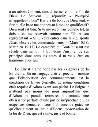 576
à un rabbin éminent, sans discerner en lui le Fils de
Dieu. Le Sauveur lui répondit: « Pourquoi
m’appelles-tu bon? Il n’y a de bon que Dieu seul. »
Sur quelle base me donnes-tu à moi ce qualificatif?
Dieu seul est bon. Si tu me reconnais comme tel, tu
dois aussi me recevoir comme son Fils et son
représentant. « Si tu veux entrer dans la vie, ajouta
Jésus, observe les commandements. » (Marc 10:18;
Matthieu 19:17) Le caractère du Tout-Puissant est
révélé dans sa loi. Il faut donc t’inspirer de ses
principes dans tous tes actes si tu veux être en
harmonie avec lui.
Le Christ n’amoindrit pas les exigences de la
loi divine. En un langage clair et précis, il montre
que l’observation des commandements est la
condition de la vie éternelle. La même condition
était requise d’Adam avant son péché. Le Seigneur
n’attend pas moins de nous aujourd’hui que
d’Adam au paradis terrestre; il demande une
obéissance parfaite et une justice irréprochable. Les
exigences demeurent sous l’alliance de grâce ce
qu’elles étaient au jardin d’Éden: l’observation de
la loi de Dieu, qui est sainte, juste et bonne.
 