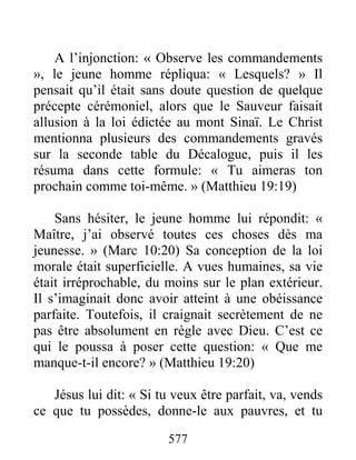 577
A l’injonction: « Observe les commandements
», le jeune homme répliqua: « Lesquels? » Il
pensait qu’il était sans doute question de quelque
précepte cérémoniel, alors que le Sauveur faisait
allusion à la loi édictée au mont Sinaï. Le Christ
mentionna plusieurs des commandements gravés
sur la seconde table du Décalogue, puis il les
résuma dans cette formule: « Tu aimeras ton
prochain comme toi-même. » (Matthieu 19:19)
Sans hésiter, le jeune homme lui répondit: «
Maître, j’ai observé toutes ces choses dès ma
jeunesse. » (Marc 10:20) Sa conception de la loi
morale était superficielle. A vues humaines, sa vie
était irréprochable, du moins sur le plan extérieur.
Il s’imaginait donc avoir atteint à une obéissance
parfaite. Toutefois, il craignait secrètement de ne
pas être absolument en règle avec Dieu. C’est ce
qui le poussa à poser cette question: « Que me
manque-t-il encore? » (Matthieu 19:20)
Jésus lui dit: « Si tu veux être parfait, va, vends
ce que tu possèdes, donne-le aux pauvres, et tu
 