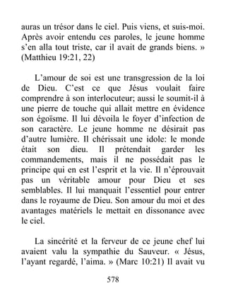 578
auras un trésor dans le ciel. Puis viens, et suis-moi.
Après avoir entendu ces paroles, le jeune homme
s’en alla tout triste, car il avait de grands biens. »
(Matthieu 19:21, 22)
L’amour de soi est une transgression de la loi
de Dieu. C’est ce que Jésus voulait faire
comprendre à son interlocuteur; aussi le soumit-il à
une pierre de touche qui allait mettre en évidence
son égoïsme. Il lui dévoila le foyer d’infection de
son caractère. Le jeune homme ne désirait pas
d’autre lumière. Il chérissait une idole: le monde
était son dieu. Il prétendait garder les
commandements, mais il ne possédait pas le
principe qui en est l’esprit et la vie. Il n’éprouvait
pas un véritable amour pour Dieu et ses
semblables. Il lui manquait l’essentiel pour entrer
dans le royaume de Dieu. Son amour du moi et des
avantages matériels le mettait en dissonance avec
le ciel.
La sincérité et la ferveur de ce jeune chef lui
avaient valu la sympathie du Sauveur. « Jésus,
l’ayant regardé, l’aima. » (Marc 10:21) Il avait vu
 