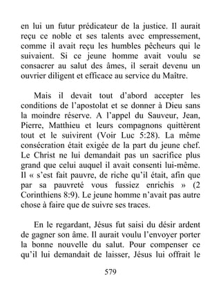 579
en lui un futur prédicateur de la justice. Il aurait
reçu ce noble et ses talents avec empressement,
comme il avait reçu les humbles pêcheurs qui le
suivaient. Si ce jeune homme avait voulu se
consacrer au salut des âmes, il serait devenu un
ouvrier diligent et efficace au service du Maître.
Mais il devait tout d’abord accepter les
conditions de l’apostolat et se donner à Dieu sans
la moindre réserve. A l’appel du Sauveur, Jean,
Pierre, Matthieu et leurs compagnons quittèrent
tout et le suivirent (Voir Luc 5:28). La même
consécration était exigée de la part du jeune chef.
Le Christ ne lui demandait pas un sacrifice plus
grand que celui auquel il avait consenti lui-même.
Il « s’est fait pauvre, de riche qu’il était, afin que
par sa pauvreté vous fussiez enrichis » (2
Corinthiens 8:9). Le jeune homme n’avait pas autre
chose à faire que de suivre ses traces.
En le regardant, Jésus fut saisi du désir ardent
de gagner son âme. Il aurait voulu l’envoyer porter
la bonne nouvelle du salut. Pour compenser ce
qu’il lui demandait de laisser, Jésus lui offrait le
 