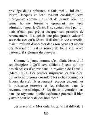 580
privilège de sa présence. « Suis-moi », lui dit-il.
Pierre, Jacques et Jean avaient considéré cette
prérogative comme un sujet de grande joie. Le
jeune homme lui-même éprouvait une vive
admiration pour le Christ. Il se sentait attiré par lui,
mais n’était pas prêt à accepter son principe de
renoncement. Il attachait une plus grande valeur à
ses richesses qu’à Jésus. Il désirait la vie éternelle,
mais il refusait d’accepter dans son cœur cet amour
désintéressé qui est la source de toute vie. Avec
tristesse, il s’éloigna du Sauveur.
Comme le jeune homme s’en allait, Jésus dit à
ses disciples: « Qu’il sera difficile à ceux qui ont
des richesses d’entrer dans le royaume de Dieu! »
(Marc 10:23) Ces paroles surprirent les disciples,
qui avaient toujours considéré les riches comme les
favoris du ciel. Ils espéraient recevoir eux-mêmes
la puissance terrestre et les richesses dans le
royaume messianique. Si les riches n’entraient pas
dans ce royaume, quelle espérance pourrait-il bien
y avoir pour le reste des hommes?
Jésus reprit: « Mes enfants, qu’il est difficile à
 