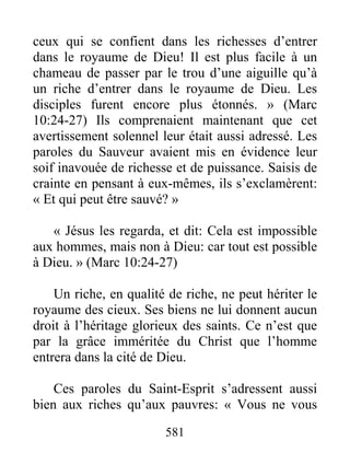 581
ceux qui se confient dans les richesses d’entrer
dans le royaume de Dieu! Il est plus facile à un
chameau de passer par le trou d’une aiguille qu’à
un riche d’entrer dans le royaume de Dieu. Les
disciples furent encore plus étonnés. » (Marc
10:24-27) Ils comprenaient maintenant que cet
avertissement solennel leur était aussi adressé. Les
paroles du Sauveur avaient mis en évidence leur
soif inavouée de richesse et de puissance. Saisis de
crainte en pensant à eux-mêmes, ils s’exclamèrent:
« Et qui peut être sauvé? »
« Jésus les regarda, et dit: Cela est impossible
aux hommes, mais non à Dieu: car tout est possible
à Dieu. » (Marc 10:24-27)
Un riche, en qualité de riche, ne peut hériter le
royaume des cieux. Ses biens ne lui donnent aucun
droit à l’héritage glorieux des saints. Ce n’est que
par la grâce imméritée du Christ que l’homme
entrera dans la cité de Dieu.
Ces paroles du Saint-Esprit s’adressent aussi
bien aux riches qu’aux pauvres: « Vous ne vous
 