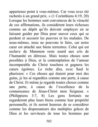 582
appartenez point à vous-mêmes. Car vous avez été
rachetés à un grand prix. » (1 Corinthiens 6:19, 20)
Lorsque les hommes sont convaincus de la véracité
de ces affirmations, ils considèrent leurs richesses
comme un dépôt qu’ils doivent employer en se
laissant guider par Dieu pour sauver ceux qui se
perdent et secourir les pauvres et les malades. De
nous-mêmes, nous ne pouvons le faire, car notre
cœur est attaché aux biens terrestres. Celui qui est
esclave de Mammon reste sourd aux cris de
l’humanité en détresse. Mais toutes choses sont
possibles à Dieu, et la contemplation de l’amour
incomparable du Christ touchera et gagnera les
cœurs égoïstes. Le riche dira, avec Saul le
pharisien: « Ces choses qui étaient pour moi des
gains, je les ai regardées comme une perte, à cause
de Christ. Et même je regarde toutes choses comme
une perte, à cause de l’excellence de la
connaissance de Jésus-Christ mon Seigneur. »
(Philippiens 3:7, 8) Les gens fortunés ne
regarderont plus leurs biens comme leur propriété
personnelle, et ils seront heureux de se considérer
comme les dispensateurs des multiples grâces de
Dieu et les serviteurs de tous les hommes par
 