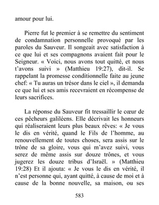 583
amour pour lui.
Pierre fut le premier à se remettre du sentiment
de condamnation personnelle provoqué par les
paroles du Sauveur. Il songeait avec satisfaction à
ce que lui et ses compagnons avaient fait pour le
Seigneur. « Voici, nous avons tout quitté, et nous
t’avons suivi » (Matthieu 19:27), dit-il. Se
rappelant la promesse conditionnelle faite au jeune
chef: « Tu auras un trésor dans le ciel », il demanda
ce que lui et ses amis recevraient en récompense de
leurs sacrifices.
La réponse du Sauveur fit tressaillir le cœur de
ces pêcheurs galiléens. Elle décrivait les honneurs
qui réaliseraient leurs plus beaux rêves: « Je vous
le dis en vérité, quand le Fils de l’homme, au
renouvellement de toutes choses, sera assis sur le
trône de sa gloire, vous qui m’avez suivi, vous
serez de même assis sur douze trônes, et vous
jugerez les douze tribus d’Israël. » (Matthieu
19:28) Et il ajouta: « Je vous le dis en vérité, il
n’est personne qui, ayant quitté, à cause de moi et à
cause de la bonne nouvelle, sa maison, ou ses
 