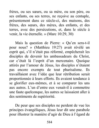 584
frères, ou ses sœurs, ou sa mère, ou son père, ou
ses enfants, ou ses terres, ne reçoive au centuple,
présentement dans ce siècle-ci, des maisons, des
frères, des sœurs, des mères, des enfants, et des
terres, avec des persécutions, et, dans le siècle à
venir, la vie éternelle. » (Marc 10:29, 30)
Mais la question de Pierre: « Qu’en sera-t-il
pour nous? » (Matthieu 19:27) avait révélé un
esprit qui, s’il n’était pas réformé, empêcherait les
disciples de devenir les ambassadeurs du Christ,
car c’était là l’esprit d’un mercenaire. Quoique
attirés par l’amour de Jésus, les disciples n’étaient
pas encore exempts de tout pharisaïsme. Ils
travaillaient avec l’idée que leur rétribution serait
proportionnée à leurs efforts. Ils avaient tendance à
se glorifier eux-mêmes, et à se comparer les uns
aux autres. L’un d’entre eux venait-il à commettre
une faute quelconque, les autres se laissaient aller à
des sentiments de supériorité.
De peur que ses disciples ne perdent de vue les
principes évangéliques, Jésus leur dit une parabole
pour illustrer la manière d’agir de Dieu à l’égard de
 