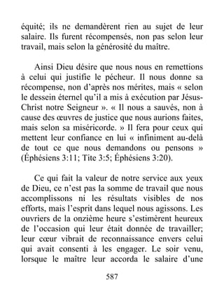 587
équité; ils ne demandèrent rien au sujet de leur
salaire. Ils furent récompensés, non pas selon leur
travail, mais selon la générosité du maître.
Ainsi Dieu désire que nous nous en remettions
à celui qui justifie le pécheur. Il nous donne sa
récompense, non d’après nos mérites, mais « selon
le dessein éternel qu’il a mis à exécution par Jésus-
Christ notre Seigneur ». « Il nous a sauvés, non à
cause des œuvres de justice que nous aurions faites,
mais selon sa miséricorde. » Il fera pour ceux qui
mettent leur confiance en lui « infiniment au-delà
de tout ce que nous demandons ou pensons »
(Éphésiens 3:11; Tite 3:5; Éphésiens 3:20).
Ce qui fait la valeur de notre service aux yeux
de Dieu, ce n’est pas la somme de travail que nous
accomplissons ni les résultats visibles de nos
efforts, mais l’esprit dans lequel nous agissons. Les
ouvriers de la onzième heure s’estimèrent heureux
de l’occasion qui leur était donnée de travailler;
leur cœur vibrait de reconnaissance envers celui
qui avait consenti à les engager. Le soir venu,
lorsque le maître leur accorda le salaire d’une
 