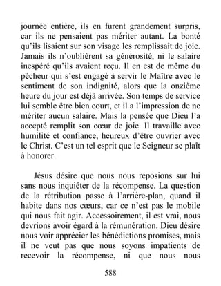 588
journée entière, ils en furent grandement surpris,
car ils ne pensaient pas mériter autant. La bonté
qu’ils lisaient sur son visage les remplissait de joie.
Jamais ils n’oublièrent sa générosité, ni le salaire
inespéré qu’ils avaient reçu. Il en est de même du
pécheur qui s’est engagé à servir le Maître avec le
sentiment de son indignité, alors que la onzième
heure du jour est déjà arrivée. Son temps de service
lui semble être bien court, et il a l’impression de ne
mériter aucun salaire. Mais la pensée que Dieu l’a
accepté remplit son cœur de joie. Il travaille avec
humilité et confiance, heureux d’être ouvrier avec
le Christ. C’est un tel esprit que le Seigneur se plaît
à honorer.
Jésus désire que nous nous reposions sur lui
sans nous inquiéter de la récompense. La question
de la rétribution passe à l’arrière-plan, quand il
habite dans nos cœurs, car ce n’est pas le mobile
qui nous fait agir. Accessoirement, il est vrai, nous
devrions avoir égard à la rémunération. Dieu désire
nous voir apprécier les bénédictions promises, mais
il ne veut pas que nous soyons impatients de
recevoir la récompense, ni que nous nous
 