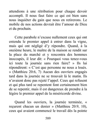 589
attendions à une rétribution pour chaque devoir
accompli. Il nous faut faire ce qui est bien sans
nous inquiéter du gain que nous en retirerons. Le
mobile de nos actions devrait être l’amour de Dieu
et du prochain.
Cette parabole n’excuse nullement ceux qui ont
entendu le premier appel à entrer dans la vigne,
mais qui ont négligé d’y répondre. Quand, à la
onzième heure, le maître de la maison se rendit sur
la place du marché et y rencontra des hommes
inoccupés, il leur dit: « Pourquoi vous tenez-vous
ici toute la journée sans rien faire? » Ils lui
répondirent: « C’est que personne ne nous a loués.
» (Matthieu 20:6, 7) Aucun des ouvriers engagés
tard dans la journée ne se trouvait là le matin. Ils
n’avaient donc pas rejeté l’appel. Ceux qui refusent
et qui plus tard se repentent font certainement bien
de se repentir, mais il est dangereux de prendre à la
légère le premier appel de la miséricorde divine.
Quand les ouvriers, la journée terminée, «
reçurent chacun un denier » (Matthieu 20:9, 10),
ceux qui avaient commencé le travail dès la pointe
 