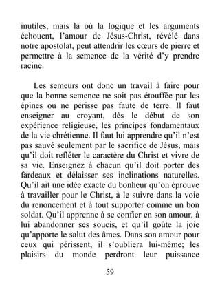 59
inutiles, mais là où la logique et les arguments
échouent, l’amour de Jésus-Christ, révélé dans
notre apostolat, peut attendrir les cœurs de pierre et
permettre à la semence de la vérité d’y prendre
racine.
Les semeurs ont donc un travail à faire pour
que la bonne semence ne soit pas étouffée par les
épines ou ne périsse pas faute de terre. Il faut
enseigner au croyant, dès le début de son
expérience religieuse, les principes fondamentaux
de la vie chrétienne. Il faut lui apprendre qu’il n’est
pas sauvé seulement par le sacrifice de Jésus, mais
qu’il doit refléter le caractère du Christ et vivre de
sa vie. Enseignez à chacun qu’il doit porter des
fardeaux et délaisser ses inclinations naturelles.
Qu’il ait une idée exacte du bonheur qu’on éprouve
à travailler pour le Christ, à le suivre dans la voie
du renoncement et à tout supporter comme un bon
soldat. Qu’il apprenne à se confier en son amour, à
lui abandonner ses soucis, et qu’il goûte la joie
qu’apporte le salut des âmes. Dans son amour pour
ceux qui périssent, il s’oubliera lui-même; les
plaisirs du monde perdront leur puissance
 