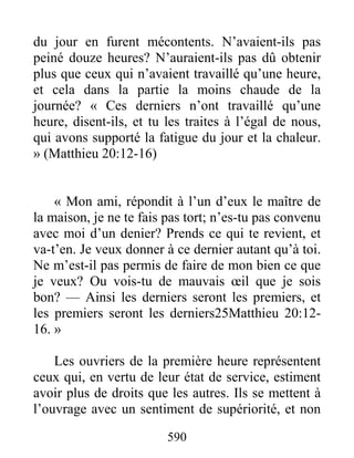 590
du jour en furent mécontents. N’avaient-ils pas
peiné douze heures? N’auraient-ils pas dû obtenir
plus que ceux qui n’avaient travaillé qu’une heure,
et cela dans la partie la moins chaude de la
journée? « Ces derniers n’ont travaillé qu’une
heure, disent-ils, et tu les traites à l’égal de nous,
qui avons supporté la fatigue du jour et la chaleur.
» (Matthieu 20:12-16)
« Mon ami, répondit à l’un d’eux le maître de
la maison, je ne te fais pas tort; n’es-tu pas convenu
avec moi d’un denier? Prends ce qui te revient, et
va-t’en. Je veux donner à ce dernier autant qu’à toi.
Ne m’est-il pas permis de faire de mon bien ce que
je veux? Ou vois-tu de mauvais œil que je sois
bon? — Ainsi les derniers seront les premiers, et
les premiers seront les derniers25Matthieu 20:12-
16. »
Les ouvriers de la première heure représentent
ceux qui, en vertu de leur état de service, estiment
avoir plus de droits que les autres. Ils se mettent à
l’ouvrage avec un sentiment de supériorité, et non
 