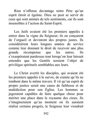 592
Rien n’offense davantage notre Père qu’un
esprit étroit et égoïste. Dieu ne peut se servir de
ceux qui sont animés de tels sentiments, car ils sont
insensibles à l’action du Saint-Esprit.
Les Juifs avaient été les premiers appelés à
entrer dans la vigne du Seigneur; ils en conçurent
de l’orgueil et devinrent des propres justes. Ils
considérèrent leurs longues années de service
comme leur donnant le droit de recevoir une plus
grande récompense que les autres. Ils
s’exaspéraient pardessus tout lorsqu’on leur laissait
entendre que les Gentils seraient l’objet de
privilèges spirituels semblables aux leurs.
Le Christ avertit les disciples, qui avaient été
les premiers appelés à le suivre, de crainte qu’ils ne
tombent dans le même travers. Il vit qu’un esprit de
propre justice serait une cause de faiblesse et de
malédiction pour son Église. Les hommes se
jugeraient capables de faire quelque chose pour
mériter une place dans le royaume des cieux. Ils
s’imagineraient qu’au moment où ils auraient
réalisé certains progrès, le Seigneur leur viendrait
 