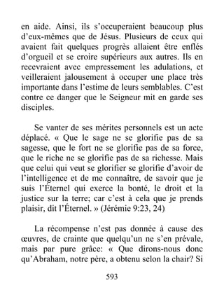 593
en aide. Ainsi, ils s’occuperaient beaucoup plus
d’eux-mêmes que de Jésus. Plusieurs de ceux qui
avaient fait quelques progrès allaient être enflés
d’orgueil et se croire supérieurs aux autres. Ils en
recevraient avec empressement les adulations, et
veilleraient jalousement à occuper une place très
importante dans l’estime de leurs semblables. C’est
contre ce danger que le Seigneur mit en garde ses
disciples.
Se vanter de ses mérites personnels est un acte
déplacé. « Que le sage ne se glorifie pas de sa
sagesse, que le fort ne se glorifie pas de sa force,
que le riche ne se glorifie pas de sa richesse. Mais
que celui qui veut se glorifier se glorifie d’avoir de
l’intelligence et de me connaître, de savoir que je
suis l’Éternel qui exerce la bonté, le droit et la
justice sur la terre; car c’est à cela que je prends
plaisir, dit l’Éternel. » (Jérémie 9:23, 24)
La récompense n’est pas donnée à cause des
œuvres, de crainte que quelqu’un ne s’en prévale,
mais par pure grâce: « Que dirons-nous donc
qu’Abraham, notre père, a obtenu selon la chair? Si
 