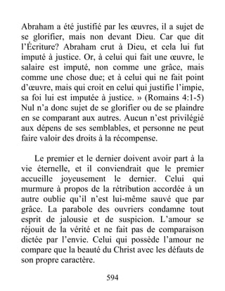594
Abraham a été justifié par les œuvres, il a sujet de
se glorifier, mais non devant Dieu. Car que dit
l’Écriture? Abraham crut à Dieu, et cela lui fut
imputé à justice. Or, à celui qui fait une œuvre, le
salaire est imputé, non comme une grâce, mais
comme une chose due; et à celui qui ne fait point
d’œuvre, mais qui croit en celui qui justifie l’impie,
sa foi lui est imputée à justice. » (Romains 4:1-5)
Nul n’a donc sujet de se glorifier ou de se plaindre
en se comparant aux autres. Aucun n’est privilégié
aux dépens de ses semblables, et personne ne peut
faire valoir des droits à la récompense.
Le premier et le dernier doivent avoir part à la
vie éternelle, et il conviendrait que le premier
accueille joyeusement le dernier. Celui qui
murmure à propos de la rétribution accordée à un
autre oublie qu’il n’est lui-même sauvé que par
grâce. La parabole des ouvriers condamne tout
esprit de jalousie et de suspicion. L’amour se
réjouit de la vérité et ne fait pas de comparaison
dictée par l’envie. Celui qui possède l’amour ne
compare que la beauté du Christ avec les défauts de
son propre caractère.
 