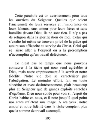 595
Cette parabole est un avertissement pour tous
les ouvriers du Seigneur. Quelles que soient
l’ancienneté de leurs services et l’importance de
leurs labeurs, sans amour pour leurs frères et sans
humilité devant Dieu, ils ne sont rien. Il n’y a pas
de religion dans la glorification du moi. Celui qui
s’exalte lui-même se trouvera privé de la grâce qui
assure son efficacité au service du Christ. Celui qui
se laisse aller à l’orgueil ou à la présomption
n’accomplira qu’un travail défectueux.
Ce n’est pas le temps que nous pouvons
consacrer à la tâche qui nous rend agréables à
Dieu, mais notre empressement à le servir et notre
fidélité. Notre vie doit se caractériser par
l’abnégation. Le moindre effort, fait en toute
sincérité et avec désintéressement, plaît beaucoup
plus au Seigneur que de grands exploits entachés
d’égoïsme. Dieu nous sonde pour voir si l’esprit du
Christ habite en nous, et il note jusqu’à quel point
nos actes reflètent son image. A ses yeux, notre
amour et notre fidélité dans la tâche comptent plus
que la somme de travail accompli.
 