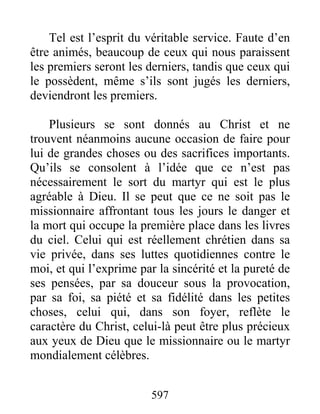 597
Tel est l’esprit du véritable service. Faute d’en
être animés, beaucoup de ceux qui nous paraissent
les premiers seront les derniers, tandis que ceux qui
le possèdent, même s’ils sont jugés les derniers,
deviendront les premiers.
Plusieurs se sont donnés au Christ et ne
trouvent néanmoins aucune occasion de faire pour
lui de grandes choses ou des sacrifices importants.
Qu’ils se consolent à l’idée que ce n’est pas
nécessairement le sort du martyr qui est le plus
agréable à Dieu. Il se peut que ce ne soit pas le
missionnaire affrontant tous les jours le danger et
la mort qui occupe la première place dans les livres
du ciel. Celui qui est réellement chrétien dans sa
vie privée, dans ses luttes quotidiennes contre le
moi, et qui l’exprime par la sincérité et la pureté de
ses pensées, par sa douceur sous la provocation,
par sa foi, sa piété et sa fidélité dans les petites
choses, celui qui, dans son foyer, reflète le
caractère du Christ, celui-là peut être plus précieux
aux yeux de Dieu que le missionnaire ou le martyr
mondialement célèbres.
 