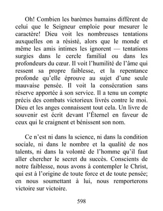 598
Oh! Combien les barèmes humains diffèrent de
celui que le Seigneur emploie pour mesurer le
caractère! Dieu voit les nombreuses tentations
auxquelles on a résisté, alors que le monde et
même les amis intimes les ignorent — tentations
surgies dans le cercle familial ou dans les
profondeurs du cœur. Il voit l’humilité de l’âme qui
ressent sa propre faiblesse, et la repentance
profonde qu’elle éprouve au sujet d’une seule
mauvaise pensée. Il voit la consécration sans
réserve apportée à son service. Il a tenu un compte
précis des combats victorieux livrés contre le moi.
Dieu et les anges connaissent tout cela. Un livre de
souvenir est écrit devant l’Éternel en faveur de
ceux qui le craignent et bénissent son nom.
Ce n’est ni dans la science, ni dans la condition
sociale, ni dans le nombre et la qualité de nos
talents, ni dans la volonté de l’homme qu’il faut
aller chercher le secret du succès. Conscients de
notre faiblesse, nous avons à contempler le Christ,
qui est à l’origine de toute force et de toute pensée;
en nous soumettant à lui, nous remporterons
victoire sur victoire.
 