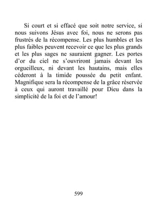 599
Si court et si effacé que soit notre service, si
nous suivons Jésus avec foi, nous ne serons pas
frustrés de la récompense. Les plus humbles et les
plus faibles peuvent recevoir ce que les plus grands
et les plus sages ne sauraient gagner. Les portes
d’or du ciel ne s’ouvriront jamais devant les
orgueilleux, ni devant les hautains, mais elles
céderont à la timide poussée du petit enfant.
Magnifique sera la récompense de la grâce réservée
à ceux qui auront travaillé pour Dieu dans la
simplicité de la foi et de l’amour!
 
