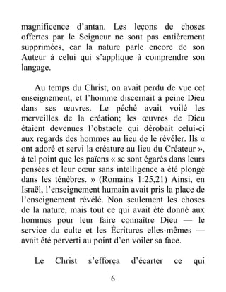 6
magnificence d’antan. Les leçons de choses
offertes par le Seigneur ne sont pas entièrement
supprimées, car la nature parle encore de son
Auteur à celui qui s’applique à comprendre son
langage.
Au temps du Christ, on avait perdu de vue cet
enseignement, et l’homme discernait à peine Dieu
dans ses œuvres. Le péché avait voilé les
merveilles de la création; les œuvres de Dieu
étaient devenues l’obstacle qui dérobait celui-ci
aux regards des hommes au lieu de le révéler. Ils «
ont adoré et servi la créature au lieu du Créateur »,
à tel point que les païens « se sont égarés dans leurs
pensées et leur cœur sans intelligence a été plongé
dans les ténèbres. » (Romains 1:25,21) Ainsi, en
Israël, l’enseignement humain avait pris la place de
l’enseignement révélé. Non seulement les choses
de la nature, mais tout ce qui avait été donné aux
hommes pour leur faire connaître Dieu — le
service du culte et les Écritures elles-mêmes —
avait été perverti au point d’en voiler sa face.
Le Christ s’efforça d’écarter ce qui
 